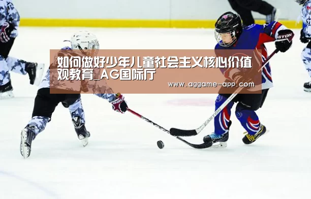 如何做好少年儿童社会主义核心价值观教育_AG国际厅(图1) AG直播